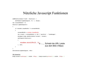 Nützliche Javascript Funktionen
addEventListener("load", function() {
    setTimeout(updateLayout, 0); }, false);
var currentWidth = 0;
function updateLayout()
{
    if (window.innerWidth != currentWidth)
    {
        currentWidth = window.innerWidth;
        var orient = currentWidth == 320 ? "profile" : "landscape";
        document.body.setAttribute("orient", orient);
        setTimeout(function()
        {


                                                  Schiebt die URL Leiste
               window.scrollTo(0, 1);

                                                  aus dem Bild (+60px)
        }, 100);
    }
}
setInterval(updateLayout, 400);


CSS Selector
body[orient=landscape] { width: 480px; } body[orient=portrait] { width: 320px; }
 