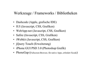 Werkzeuge / Frameworks / Bibliotheken

•   Dashcode (Apple, grafische IDE)
•   IUI (Javascript, CSS, Grafiken)
•   WebApp-net (Javascript, CSS, Grafiken)
•   Safire (Javascript, CSS, Grafiken)
•   iWebkit (Javascript, CSS, Grafiken)
•   jQuery Touch (Erweiterung)
•   iPhone GUI PSD 3.0 (Photoshop Grafik)
•   PhoneGap (Fullscreen Browser, für native Apps, erfordert Xcode)
 