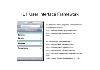 IUI User Interface Framework

           <ul id="home" title="Categories" selected="true">
           <li class="group">B</li>
           <li><a href="#Bananas">Bananas</a></li>
           <li><a href="#Barrels">Barrels</a></li>
           </ul>
           ...
           <ul id="Monkeys" title="Monkeys">
           <li><a href="#howler">Howler</a></li>
           <li><a href="#spider">Spider</a></li>
           <li><a href="#rhesus">Rhesus</a></li>
           <li><a href="#barbaryape">Barbary Ape</a></li>
           </ul>
           <p id="howler">Howler Monkeys love to ...</p>
 