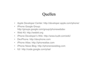 Quellen

• Apple Developer Center: http://developer.apple.com/iphone/
• iPhone Google Group:
  http://groups.google.com/group/iphonewebdev
• Web Kit: http://webkit.org
• iPhone Developer’s Wiki: http://www.kudit.com/wiki/
• DevPhone: http://devphone.com
• iPhone Atlas: http://iphoneatlas.com
• iPhone News Blog: http://iphonenewsblog.com
• IUI http://code.google.com/p/iui
                                 iui/
                                 iui
 