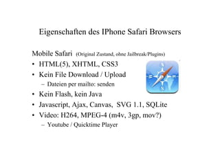Eigenschaften des IPhone Safari Browsers

Mobile Safari (Original Zustand, ohne Jailbreak/Plugins)
• HTML(5), XHTML, CSS3
• Kein File Download / Upload
   – Dateien per mailto: senden
• Kein Flash, kein Java
• Javascript, Ajax, Canvas, SVG 1.1, SQLite
• Video: H264, MPEG-4 (m4v, 3gp, mov?)
   – Youtube / Quicktime Player
 