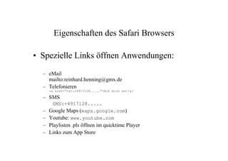 Eigenschaften des Safari Browsers

• Spezielle Links öffnen Anwendungen:
  – eMail
    mailto:reinhard.henning@gmx.de
  – Telefonieren
    <a href=“tel:+4917128.....“>Ruf mich an</a>

  – SMS
     SMS:+4917128.....
  – Google Maps (maps.google.com)
  – Youtube: www.youtube.com
  – Playlisten .pls öffnen im quicktime Player
  – Links zum App Store
 
