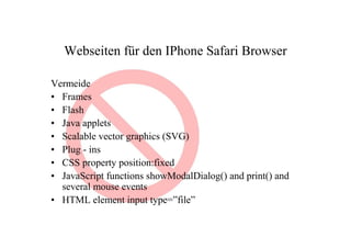Webseiten für den IPhone Safari Browser

Vermeide
• Frames
• Flash
• Java applets
• Scalable vector graphics (SVG)
• Plug - ins
• CSS property position:fixed
• JavaScript functions showModalDialog() and print() and
  several mouse events
• HTML element input type=”file”
 