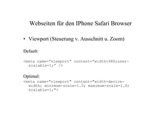 Webseiten für den IPhone Safari Browser

• Viewport (Steuerung v. Ausschnitt u. Zoom)

Default:

<meta name=”viewport” content=”width=980;user-
  scalable=1;” />

Optimal:
<meta name="viewport" content="width=device-
  width; minimum-scale=1.0; maximum-scale=1.0;
  scalable=1;">
 