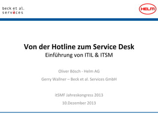 Von	
  der	
  Hotline	
  zum	
  Service	
  Desk	
  	
  
Einführung	
  von	
  ITIL	
  &	
  ITSM	
  
Oliver	
  Bösch	
  -­‐	
  Helm	
  AG	
  
Gerry	
  Wallner	
  –	
  Beck	
  et	
  al.	
  Services	
  GmbH	
  	
  
	
  
itSMF	
  Jahreskongress	
  2013	
  
10.Dezember	
  2013	
  

 