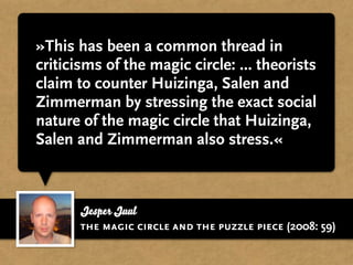 »This has been a common thread in
criticisms of the magic circle: ... theorists
claim to counter Huizinga, Salen and
Zimmerman by stressing the exact social
nature of the magic circle that Huizinga,
Salen and Zimmerman also stress.«



       Jesper Juul
       the magic circle and the puzzle piece (2008: 59)
 