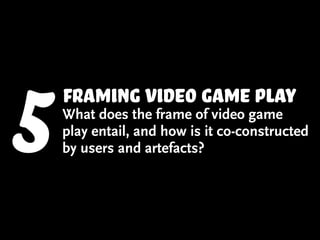 5   framing video game play
    What does the frame of video game
    play entail, and how is it co-constructed
    by users and artefacts?
 