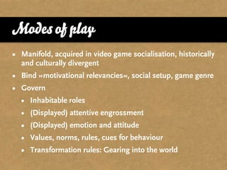Modes of play
• Manifold, acquired in video game socialisation, historically
  and culturally divergent
• Bind »motivational relevancies«, social setup, game genre
• Govern
  • Inhabitable roles
  • (Displayed) attentive engrossment
  • (Displayed) emotion and attitude
  • Values, norms, rules, cues for behaviour
  • Transformation rules: Gearing into the world
 