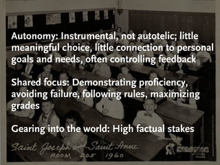 Autonomy: Instrumental, not autotelic; little
meaningful choice, little connection to personal
goals and needs, often controlling feedback

Shared focus: Demonstrating proficiency,
avoiding failure, following rules, maximizing
grades




                                                http://www.ﬂickr.com/photos/mike52ad/4675696269
Gearing into the world: High factual stakes
 