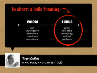 In short: a ludic framing

        Paidia                 Ludus
            play                   game
       improvisation            skill, effort
         exploration           strategizing
         tumultuous              ordered
        immoderate             rule-bound




     Roger Caillois
     man, play, and games (1958)
 
