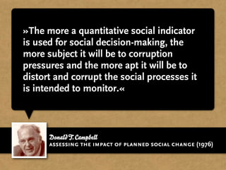 »The more a quantitative social indicator
is used for social decision-making, the
more subject it will be to corruption
pressures and the more apt it will be to
distort and corrupt the social processes it
is intended to monitor.«



      Donald T. Campbell
      assessing the impact of planned social change (1976)
 