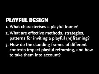 playful design
1. What characterises a playful frame?
2. What are effective methods, strategies,
   patterns for inviting a playful (re)framing?
3. How do the standing frames of different
   contexts impact playful reframing, and how
   to take them into account?
 