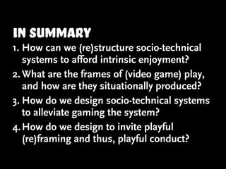 in summary
1. How can we (re)structure socio-technical
   systems to afford intrinsic enjoyment?
2. What are the frames of (video game) play,
   and how are they situationally produced?
3. How do we design socio-technical systems
   to alleviate gaming the system?
4. How do we design to invite playful
   (re)framing and thus, playful conduct?
 