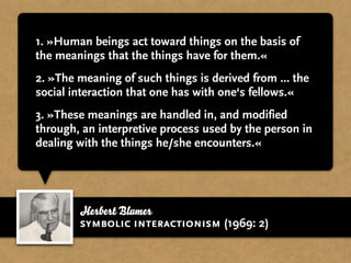 1. »Human beings act toward things on the basis of
the meanings that the things have for them.«
2. »The meaning of such things is derived from ... the
social interaction that one has with one‘s fellows.«
3. »These meanings are handled in, and modified
through, an interpretive process used by the person in
dealing with the things he/she encounters.«




        Herbert Blumer
        symbolic interactionism (1969: 2)
 