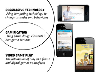 persuasive technology
Using computing technology to
change attitudes and behaviours



gamification
Using game design elements in
non-game contexts



video game play
The interaction of play as a frame
and digital games as artefacts
 