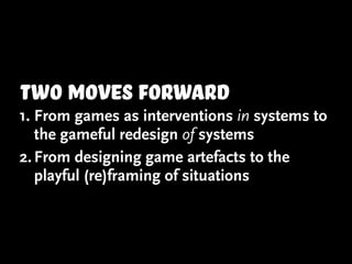 two moves forward
1. From games as interventions in systems to
   the gameful redesign of systems
2. From designing game artefacts to the
   playful (re)framing of situations
 