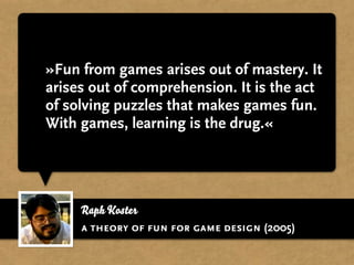 »Fun from games arises out of mastery. It
arises out of comprehension. It is the act
of solving puzzles that makes games fun.
With games, learning is the drug.«




     Raph Koster
     a theory of fun for game design (2005)
 