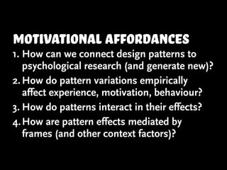 motivational affordances
1. How can we connect design patterns to
   psychological research (and generate new)?
2. How do pattern variations empirically
   affect experience, motivation, behaviour?
3. How do patterns interact in their effects?
4. How are pattern effects mediated by
   frames (and other context factors)?
 