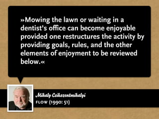 »Mowing the lawn or waiting in a
dentist’s office can become enjoyable
provided one restructures the activity by
providing goals, rules, and the other
elements of enjoyment to be reviewed
below.«



    Mihaly Csikszentmihalyi
    flow (1990: 51)
 