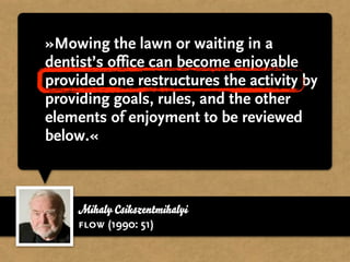 »Mowing the lawn or waiting in a
dentist’s office can become enjoyable
provided one restructures the activity by
providing goals, rules, and the other
elements of enjoyment to be reviewed
below.«



    Mihaly Csikszentmihalyi
    flow (1990: 51)
 
