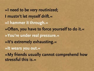 »I need to be very routinized;
I mustn’t let myself drift.«
»I hammer it through.«
»Often, you have to force yourself to do it.«
»You’re under real pressure.«
»It’s extremely exhausting.«
»It wears you out.«
»My friends usually cannot comprehend how
stressful this is.«
 