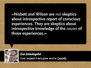 »Nisbett and Wilson are not skeptics
about introspective report of conscious
experiences. They are skeptics about
introspective knowledge of the causes of
those experiences.«



    Eric Schwitzgebel
    the nisbett-wilson myth (2006)
                                     http://schwitzsplinters.blogspot.com/2006/10/nisbett-wilson-myth.html
 