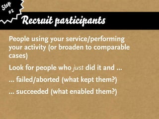 ep
St 2
   #
       Recruit participants
  People using your service/performing
  your activity (or broaden to comparable
  cases)
  Look for people who just did it and ...
  … failed/aborted (what kept them?)
  … succeeded (what enabled them?)
 