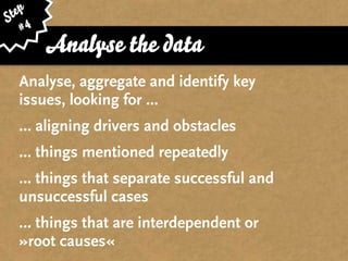 ep
St 4
   #
       Analyse the data
  Analyse, aggregate and identify key
  issues, looking for ...
  … aligning drivers and obstacles
  … things mentioned repeatedly
  … things that separate successful and
  unsuccessful cases
  … things that are interdependent or
  »root causes«
 