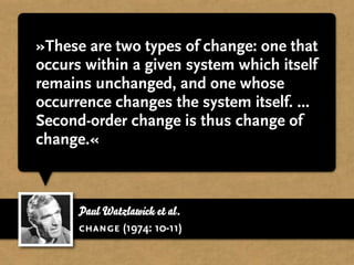 »These are two types of change: one that
occurs within a given system which itself
remains unchanged, and one whose
occurrence changes the system itself. ...
Second-order change is thus change of
change.«



      Paul Watzlawick et al.
      change (1974: 10-11)
 