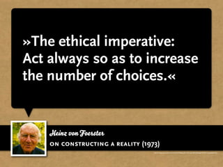 »The ethical imperative:
Act always so as to increase
the number of choices.«


    Heinz von Foerster
    on constructing a reality (1973)
                                  http://books.google.com/books?id=mAkIVn9d-9kC&lpg=PA211&ots=gpV1PJFU2k&lr&pg=PA214#v=onepage&q&f=false
 