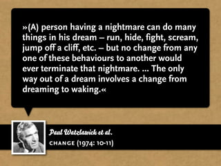 »(A) person having a nightmare can do many
things in his dream – run, hide, fight, scream,
jump off a cliff, etc. – but no change from any
one of these behaviours to another would
ever terminate that nightmare. ... The only
way out of a dream involves a change from
dreaming to waking.«



       Paul Watzlawick et al.
       change (1974: 10-11)
 