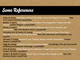 Some References
Ariely, D. (2010). Predictably Irrational: The Hidden Forces that Shape Our Decisions. New
York: Harper Perennial. j.mp/yy6kX9
Benkler, Y. (2011). The Penguin and the Leviathan: How Cooperation Trumps Over Self-
Interest. London: Penguin. j.mp/zzGQH7
Brooks, D. (2012). The Social Animal: The Hidden Sources of Love, Character, and
Achievement. New York: Random House. j.mp/zpcc8O
Christakis, N.A. & Fowler, J.H. (2009). Connected: The Suprising Power of Our Social
Networks and How They Change Our Lives. New York: Litle, Brown and Company. j.mp/
wcgnW2
Damasio, A. (2005). Descarte‘s Error. Emotion, Reason, and the Human Brain. London:
Penguin. j.mp/y9GTQ1
Fogg, B.J. (2009). A behavior model for persuasive design. Proceedings of the 4th International
Conference on Persuasive Technology. j.mp/yRQB7R
Grist, M. (2010). STEER: Mastering Our Behaviour Through Instinct, Environment and Reason.
London: The RSA. j.mp/wjKcV1
Heath, C. & Heath, D. (2010). Switch: How to Change When Change is Hard. New York:
Broadway Books. j.mp/zPVnde
 