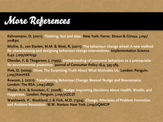 More References
Kahnemann, D. (2011). Thinking, fast and slow. New York: Farrar, Straus & Giroux. j.mp/
ymB3rc
Michie, S., van Starlen, M.M. & West, R. (2011). The behaviour change wheel: A new method
for characterising and designing behaviour change interventions. Implementation Science
6,42. j.mp/zkHz5p
Ölander, F. & Thogersen, J. (1995). Understanding of consumer behaviour as a prerequisite
for environmental protection. Journal of Consumer Policy 18,4, 345-385.
Pink, D. (2009). Drive: The Surprising Truth About What Motivates Us. London: Penguin.
j.mp/AimHXS
Rowson, J. (2011). Transforming Behaviour Change: Beyond Nudge and Neuromania.
London: The RSA. j.mp/x8Sjl1
Thaler, R.H. & Sunstein, C. (2008). Nudge: Improving Decisions About Health, Wealth, and
Happiness. London: Penguin. j.mp/ytZGZl
Watzlawick, P., Weakland, J. & Fish, M.D. (1974). Change. Principles of Problem Formation
and Problem Resolution. W.W. Norton: New York. j.mp/zQMCIP
 
