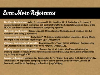 Even More References
The Chocolate Machine: Kehr, F., Hassenzahl, M., Laschke, M., & Diefenbach, S. (2012). A
transformational product to improve self-control strength: the Chocolate Machine. Proc. of the
SIGCHI conference on Human factors in computing systems.
Motivation and Emotion: Reeve, J. (2009). Understanding Motivation and Emotion, 5th. Ed.
Hoboken; John Wiley. j.mp/xa11sp
Implementation Intentions: Gollwitzer,P. M. (1999). Implementation Intentions: Strong Effects
of Simple Plans. American Psychologist 54,7. j.mp/ysqlDb
Willpower is depleted and trainable: Baumeister, R.; J. Tierny (2011). Willpower: Rediscovering
the Greatest Human Strength. New York: Penguin. j.mp/yTXL97.
Mindfulness and smoking cessation: Brewer, J.A. et. al. (2011). Mindfulness training for
smoking cessation: results from a randomized controlled trial. Drug and Alcohol Dependence
119,1-2. http://j.mp/y81CRX
Everyday willpower: Hofmann, W., Baumeister, R. F., Förster, G. & Vohs, K. D. (2012). Everyday
temptations: An experience sampling study of desire, conflict, and self-control. Journal of
Personality and Social Psychology, online first. j.mp/wRA74g
 