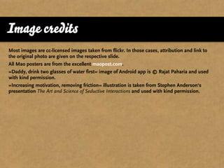 Image credits
Most images are cc-licensed images taken from flickr. In those cases, attribution and link to
the original photo are given on the respective slide.
All Mao posters are from the excellent maopost.com.
»Daddy, drink two glasses of water first« image of Android app is © Rajat Paharia and used
with kind permission.
»Increasing motivation, removing friction« illustration is taken from Stephen Anderson‘s
presentation The Art and Science of Seductive Interactions and used with kind permission.
 