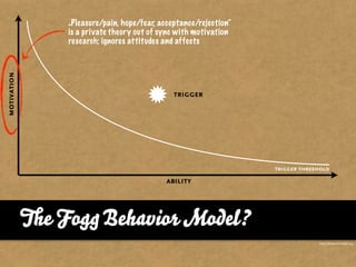 „Pleasure/pain, hope/fear, acceptance/rejection“
               is a private theory out of sync with motivation
               research; ignores attitudes and affects
motivation




                                              trigger




                                                                  trigger threshold

                                           ability




             e Fog Behavior Model?
                                                                               http://behaviormodel.org/
 