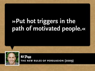 »Put hot triggers in the
path of motivated people.«



   BJ Fogg
   the new rules of persuasion (2009)
                                http://www.slideshare.net/bjfogg/bj-fogg-the-new-rules-of-persuasion-brussels-2009
 