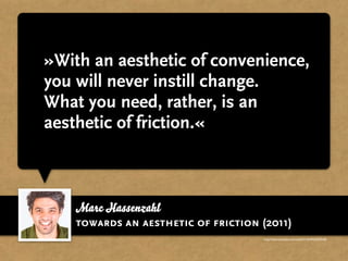 »With an aesthetic of convenience,
you will never instill change.
What you need, rather, is an
aesthetic of friction.«



    Marc Hassenzahl
    towards an aesthetic of friction (2011)
                                      http://www.youtube.com/watch?v=ehWdLEXSoh8
 