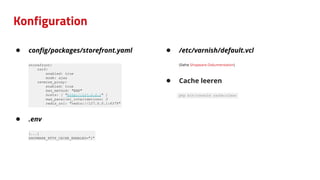 Konfiguration
● conﬁg/packages/storefront.yaml
storefront:
csrf:
enabled: true
mode: ajax
reverse_proxy:
enabled: true
ban_method: "BAN"
hosts: [ "http://127.0.0.1" ]
max_parallel_invalidations: 3
redis_url: "redis://127.0.0.1:6379"
● .env
[...]
SHOPWARE_HTTP_CACHE_ENABLED="1"
● /etc/varnish/default.vcl
(Siehe Shopware-Dokumentation)
● Cache leeren
php bin/console cache:clear
 