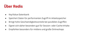 Über Redis
● Key/Value Datenbank
● Speichert Daten für performanten Zugriﬀ im Arbeitsspeicher
● Bringt hohe Geschwindigkeitsvorteile bei parallelen Zugriﬀen
● Eignet sich daher besonders gut für Session- oder Cache-Inhalte
● Empfohlen besonders für mittlere und große Onlineshops
 