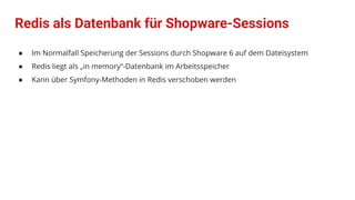 Redis als Datenbank für Shopware-Sessions
● Im Normalfall Speicherung der Sessions durch Shopware 6 auf dem Dateisystem
● Redis liegt als „in memory“-Datenbank im Arbeitsspeicher
● Kann über Symfony-Methoden in Redis verschoben werden
 