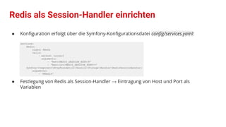 Redis als Session-Handler einrichten
● Konﬁguration erfolgt über die Symfony-Konﬁgurationsdatei conﬁg/services.yaml:
services:
Redis:
class: Redis
calls:
- method: connect
arguments:
- '%env(REDIS_SESSION_HOST)%'
- '%env(int:REDIS_SESSION_PORT)%'
SymfonyComponentHttpFoundationSessionStorageHandlerRedisSessionHandler:
arguments:
- '@Redis'
● Festlegung von Redis als Session-Handler → Eintragung von Host und Port als
Variablen
 