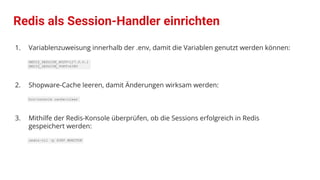 Redis als Session-Handler einrichten
1. Variablenzuweisung innerhalb der .env, damit die Variablen genutzt werden können:
REDIS_SESSION_HOST=127.0.0.1
REDIS_SESSION_PORT=6380
2. Shopware-Cache leeren, damit Änderungen wirksam werden:
bin/console cache:clear
3. Mithilfe der Redis-Konsole überprüfen, ob die Sessions erfolgreich in Redis
gespeichert werden:
redis-cli -p 6380 MONITOR
 