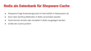 Redis als Datenbank für Shopware-Cache
● Shopware 6 legt Anwendungscache im Normalfall im Dateisystem ab
● Kann über Symfony-Methoden in Redis verschoben werden
● Pools können einzeln oder komplett in Redis ausgelagert werden
● Größe des Caches prüfen!
 
