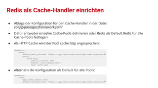 Redis als Cache-Handler einrichten
● Ablage der Konﬁguration für den Cache-Handler in der Datei
conﬁg/packages/framework.yaml
● Dafür entweder einzelne Cache-Pools deﬁnieren oder Redis als Default Redis für alle
Cache-Pools festlegen
● Als HTTP-Cache wird der Pool cache.http angesprochen:
framework:
cache:
default_redis_provider: "redis://%app.redis.cache.host%:%app.redis.cache.port%"
pools:
cache.http:
default_lifetime: 3600
adapter: cache.adapter.redis
tags: cache.tags
● Alternativ die Konﬁguration als Default für alle Pools:
framework:
cache:
app: cache.adapter.redis
default_redis_provider: "redis://%app.redis.cache.host%:%app.redis.cache.port%"
 