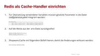 1. Für Übersetzung verwendeter Variablen müssen gesetzte Parameter in die Datei
conﬁg/services.yaml integriert werden:
parameters:
app.redis.cache.host: "%env(REDIS_CACHE_HOST)%"
app.redis.cache.port: "%env(REDIS_CACHE_PORT)%"
2. Auf die Werte aus der .env-Datei zurückgreifen:
REDIS_CACHE_HOST=127.0.0.1
REDIS_CACHE_PORT=6379
3. Shopware-Cache mit folgendem Befehl leeren, damit die Änderungen wirksam werden:
bin/console cache:clear
Redis als Cache-Handler einrichten
Bildquelle // Fotograf
 
