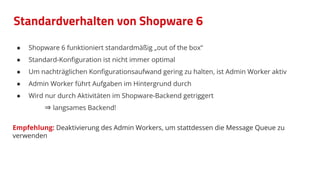 Standardverhalten von Shopware 6
● Shopware 6 funktioniert standardmäßig „out of the box“
● Standard-Konﬁguration ist nicht immer optimal
● Um nachträglichen Konﬁgurationsaufwand gering zu halten, ist Admin Worker aktiv
● Admin Worker führt Aufgaben im Hintergrund durch
● Wird nur durch Aktivitäten im Shopware-Backend getriggert
⇒ langsames Backend!
Empfehlung: Deaktivierung des Admin Workers, um stattdessen die Message Queue zu
verwenden
 