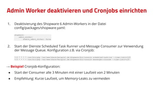 Admin Worker deaktivieren und Cronjobs einrichten
1. Deaktivierung des Shopware 6 Admin-Workers in der Datei
conﬁg/packages/shopware.yaml:
shopware:
admin_worker:
enable_admin_worker: false
2. Start der Dienste Scheduled Task Runner und Message Consumer zur Verwendung
der Message Queue. Konﬁguration z.B. via Cronjob:
*/3 * * * * /usr/bin/php /var/www/share/beispiel.de/shopware/bin/console scheduled-task:run --time-limit=120
*/3 * * * * /usr/bin/php /var/www/share/beispiel.de/shopware/bin/console messenger:consume --time-limit=120
→ Beispiel Cronjob-Konﬁguration:
● Start der Consumer alle 3 Minuten mit einer Laufzeit von 2 Minuten
● Empfehlung: Kurze Laufzeit, um Memory-Leaks zu vermeiden
 