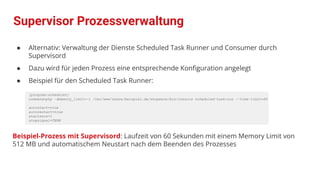 ● Alternativ: Verwaltung der Dienste Scheduled Task Runner und Consumer durch
Supervisord
● Dazu wird für jeden Prozess eine entsprechende Konﬁguration angelegt
● Beispiel für den Scheduled Task Runner:
[program:scheduler]
command=php -dmemory_limit=-1 /var/www/share/beispiel.de/shopware/bin/console scheduled-task:run --time-limit=60
autostart=true
autorestart=true
startsecs=1
stopsignal=TERM
Beispiel-Prozess mit Supervisord: Laufzeit von 60 Sekunden mit einem Memory Limit von
512 MB und automatischem Neustart nach dem Beenden des Prozesses
Supervisor Prozessverwaltung
 