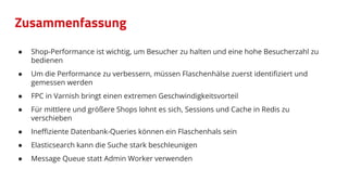 Zusammenfassung
● Shop-Performance ist wichtig, um Besucher zu halten und eine hohe Besucherzahl zu
bedienen
● Um die Performance zu verbessern, müssen Flaschenhälse zuerst identiﬁziert und
gemessen werden
● FPC in Varnish bringt einen extremen Geschwindigkeitsvorteil
● Für mittlere und größere Shops lohnt es sich, Sessions und Cache in Redis zu
verschieben
● Ineﬃziente Datenbank-Queries können ein Flaschenhals sein
● Elasticsearch kann die Suche stark beschleunigen
● Message Queue statt Admin Worker verwenden
 